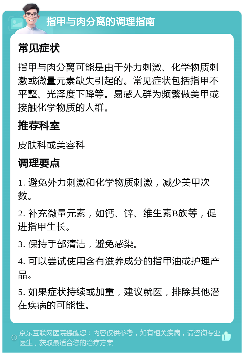 指甲与肉分离的调理指南 常见症状 指甲与肉分离可能是由于外力刺激、化学物质刺激或微量元素缺失引起的。常见症状包括指甲不平整、光泽度下降等。易感人群为频繁做美甲或接触化学物质的人群。 推荐科室 皮肤科或美容科 调理要点 1. 避免外力刺激和化学物质刺激，减少美甲次数。 2. 补充微量元素，如钙、锌、维生素B族等，促进指甲生长。 3. 保持手部清洁，避免感染。 4. 可以尝试使用含有滋养成分的指甲油或护理产品。 5. 如果症状持续或加重，建议就医，排除其他潜在疾病的可能性。