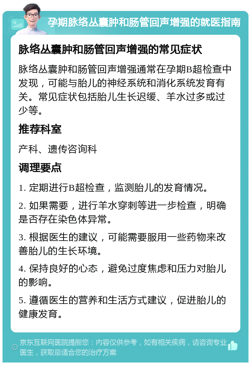 孕期脉络丛囊肿和肠管回声增强的就医指南 脉络丛囊肿和肠管回声增强的常见症状 脉络丛囊肿和肠管回声增强通常在孕期B超检查中发现，可能与胎儿的神经系统和消化系统发育有关。常见症状包括胎儿生长迟缓、羊水过多或过少等。 推荐科室 产科、遗传咨询科 调理要点 1. 定期进行B超检查，监测胎儿的发育情况。 2. 如果需要，进行羊水穿刺等进一步检查，明确是否存在染色体异常。 3. 根据医生的建议，可能需要服用一些药物来改善胎儿的生长环境。 4. 保持良好的心态，避免过度焦虑和压力对胎儿的影响。 5. 遵循医生的营养和生活方式建议，促进胎儿的健康发育。