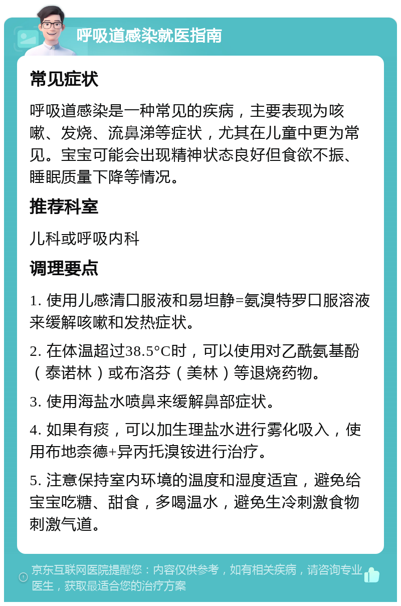 呼吸道感染就医指南 常见症状 呼吸道感染是一种常见的疾病，主要表现为咳嗽、发烧、流鼻涕等症状，尤其在儿童中更为常见。宝宝可能会出现精神状态良好但食欲不振、睡眠质量下降等情况。 推荐科室 儿科或呼吸内科 调理要点 1. 使用儿感清口服液和易坦静=氨溴特罗口服溶液来缓解咳嗽和发热症状。 2. 在体温超过38.5°C时，可以使用对乙酰氨基酚（泰诺林）或布洛芬（美林）等退烧药物。 3. 使用海盐水喷鼻来缓解鼻部症状。 4. 如果有痰，可以加生理盐水进行雾化吸入，使用布地奈德+异丙托溴铵进行治疗。 5. 注意保持室内环境的温度和湿度适宜，避免给宝宝吃糖、甜食，多喝温水，避免生冷刺激食物刺激气道。