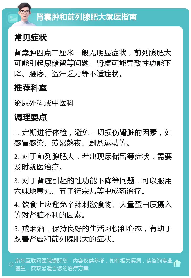 肾囊肿和前列腺肥大就医指南 常见症状 肾囊肿四点二厘米一般无明显症状，前列腺肥大可能引起尿储留等问题。肾虚可能导致性功能下降、腰疼、盗汗乏力等不适症状。 推荐科室 泌尿外科或中医科 调理要点 1. 定期进行体检，避免一切损伤肾脏的因素，如感冒感染、劳累熬夜、剧烈运动等。 2. 对于前列腺肥大，若出现尿储留等症状，需要及时就医治疗。 3. 对于肾虚引起的性功能下降等问题，可以服用六味地黄丸、五子衍宗丸等中成药治疗。 4. 饮食上应避免辛辣刺激食物、大量蛋白质摄入等对肾脏不利的因素。 5. 戒烟酒，保持良好的生活习惯和心态，有助于改善肾虚和前列腺肥大的症状。