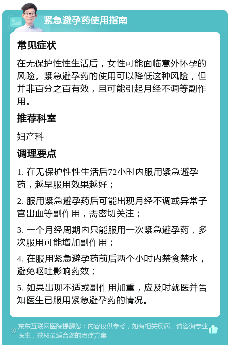 紧急避孕药使用指南 常见症状 在无保护性性生活后，女性可能面临意外怀孕的风险。紧急避孕药的使用可以降低这种风险，但并非百分之百有效，且可能引起月经不调等副作用。 推荐科室 妇产科 调理要点 1. 在无保护性性生活后72小时内服用紧急避孕药，越早服用效果越好； 2. 服用紧急避孕药后可能出现月经不调或异常子宫出血等副作用，需密切关注； 3. 一个月经周期内只能服用一次紧急避孕药，多次服用可能增加副作用； 4. 在服用紧急避孕药前后两个小时内禁食禁水，避免呕吐影响药效； 5. 如果出现不适或副作用加重，应及时就医并告知医生已服用紧急避孕药的情况。