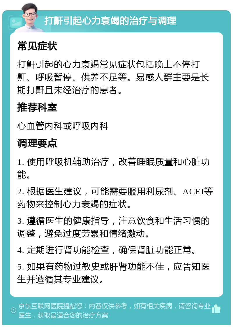 打鼾引起心力衰竭的治疗与调理 常见症状 打鼾引起的心力衰竭常见症状包括晚上不停打鼾、呼吸暂停、供养不足等。易感人群主要是长期打鼾且未经治疗的患者。 推荐科室 心血管内科或呼吸内科 调理要点 1. 使用呼吸机辅助治疗，改善睡眠质量和心脏功能。 2. 根据医生建议，可能需要服用利尿剂、ACEI等药物来控制心力衰竭的症状。 3. 遵循医生的健康指导，注意饮食和生活习惯的调整，避免过度劳累和情绪激动。 4. 定期进行肾功能检查，确保肾脏功能正常。 5. 如果有药物过敏史或肝肾功能不佳，应告知医生并遵循其专业建议。