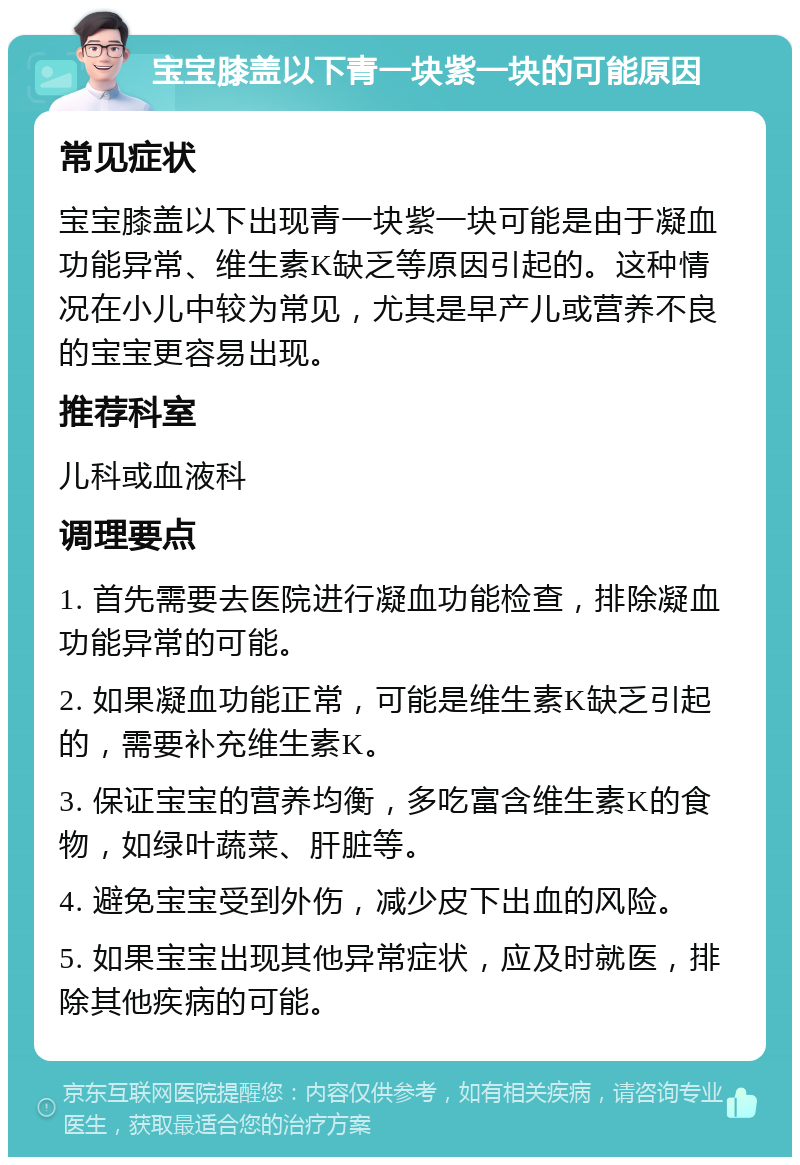 宝宝膝盖以下青一块紫一块的可能原因 常见症状 宝宝膝盖以下出现青一块紫一块可能是由于凝血功能异常、维生素K缺乏等原因引起的。这种情况在小儿中较为常见，尤其是早产儿或营养不良的宝宝更容易出现。 推荐科室 儿科或血液科 调理要点 1. 首先需要去医院进行凝血功能检查，排除凝血功能异常的可能。 2. 如果凝血功能正常，可能是维生素K缺乏引起的，需要补充维生素K。 3. 保证宝宝的营养均衡，多吃富含维生素K的食物，如绿叶蔬菜、肝脏等。 4. 避免宝宝受到外伤，减少皮下出血的风险。 5. 如果宝宝出现其他异常症状，应及时就医，排除其他疾病的可能。