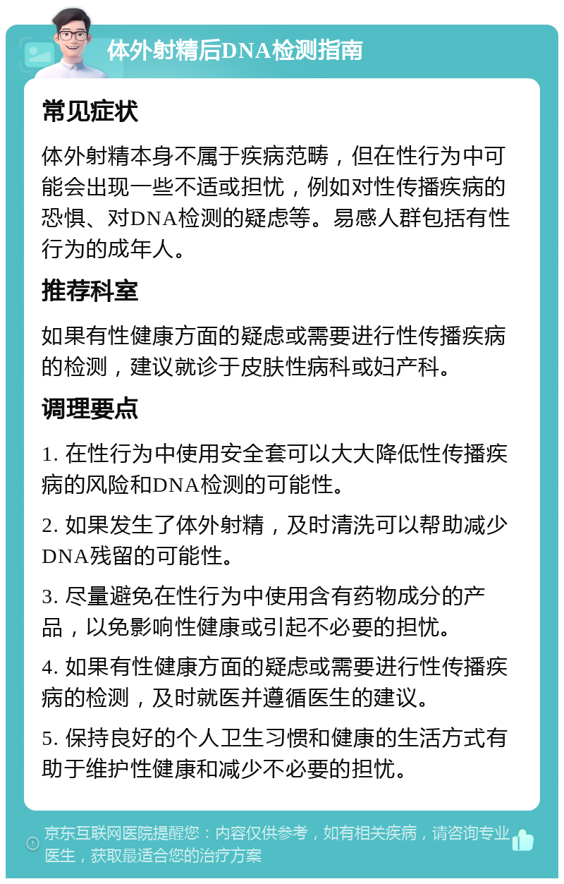 体外射精后DNA检测指南 常见症状 体外射精本身不属于疾病范畴，但在性行为中可能会出现一些不适或担忧，例如对性传播疾病的恐惧、对DNA检测的疑虑等。易感人群包括有性行为的成年人。 推荐科室 如果有性健康方面的疑虑或需要进行性传播疾病的检测，建议就诊于皮肤性病科或妇产科。 调理要点 1. 在性行为中使用安全套可以大大降低性传播疾病的风险和DNA检测的可能性。 2. 如果发生了体外射精，及时清洗可以帮助减少DNA残留的可能性。 3. 尽量避免在性行为中使用含有药物成分的产品，以免影响性健康或引起不必要的担忧。 4. 如果有性健康方面的疑虑或需要进行性传播疾病的检测，及时就医并遵循医生的建议。 5. 保持良好的个人卫生习惯和健康的生活方式有助于维护性健康和减少不必要的担忧。