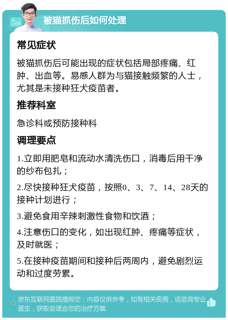 被猫抓伤后如何处理 常见症状 被猫抓伤后可能出现的症状包括局部疼痛、红肿、出血等。易感人群为与猫接触频繁的人士，尤其是未接种狂犬疫苗者。 推荐科室 急诊科或预防接种科 调理要点 1.立即用肥皂和流动水清洗伤口，消毒后用干净的纱布包扎； 2.尽快接种狂犬疫苗，按照0、3、7、14、28天的接种计划进行； 3.避免食用辛辣刺激性食物和饮酒； 4.注意伤口的变化，如出现红肿、疼痛等症状，及时就医； 5.在接种疫苗期间和接种后两周内，避免剧烈运动和过度劳累。