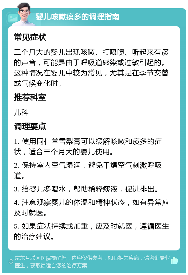 婴儿咳嗽痰多的调理指南 常见症状 三个月大的婴儿出现咳嗽、打喷嚏、听起来有痰的声音，可能是由于呼吸道感染或过敏引起的。这种情况在婴儿中较为常见，尤其是在季节交替或气候变化时。 推荐科室 儿科 调理要点 1. 使用同仁堂雪梨膏可以缓解咳嗽和痰多的症状，适合三个月大的婴儿使用。 2. 保持室内空气湿润，避免干燥空气刺激呼吸道。 3. 给婴儿多喝水，帮助稀释痰液，促进排出。 4. 注意观察婴儿的体温和精神状态，如有异常应及时就医。 5. 如果症状持续或加重，应及时就医，遵循医生的治疗建议。