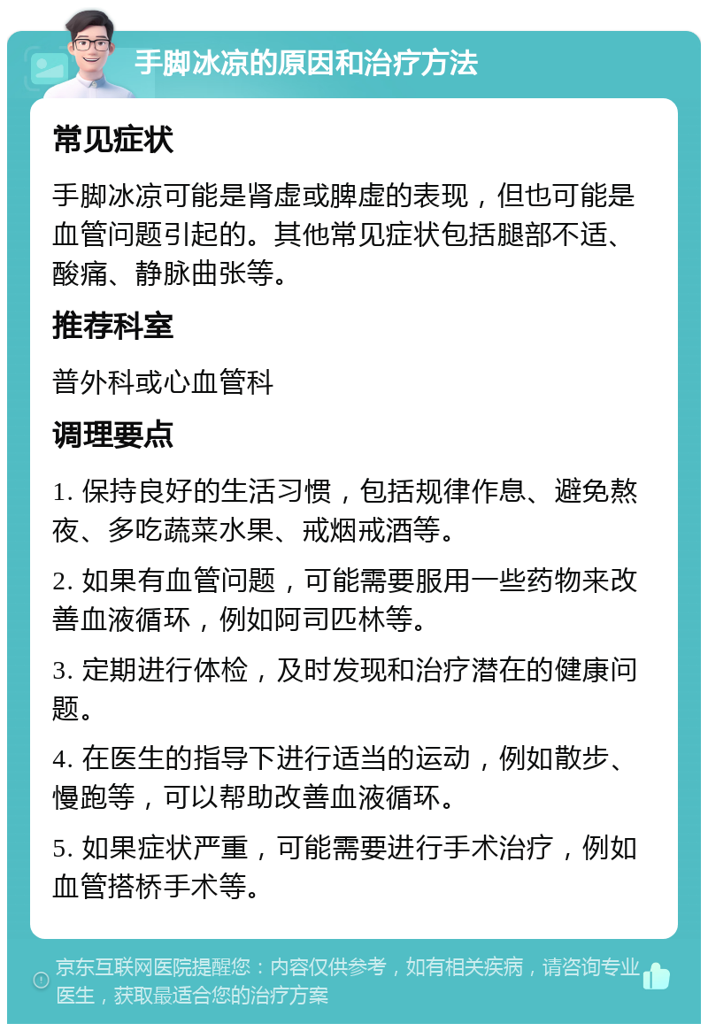 手脚冰凉的原因和治疗方法 常见症状 手脚冰凉可能是肾虚或脾虚的表现，但也可能是血管问题引起的。其他常见症状包括腿部不适、酸痛、静脉曲张等。 推荐科室 普外科或心血管科 调理要点 1. 保持良好的生活习惯，包括规律作息、避免熬夜、多吃蔬菜水果、戒烟戒酒等。 2. 如果有血管问题，可能需要服用一些药物来改善血液循环，例如阿司匹林等。 3. 定期进行体检，及时发现和治疗潜在的健康问题。 4. 在医生的指导下进行适当的运动，例如散步、慢跑等，可以帮助改善血液循环。 5. 如果症状严重，可能需要进行手术治疗，例如血管搭桥手术等。