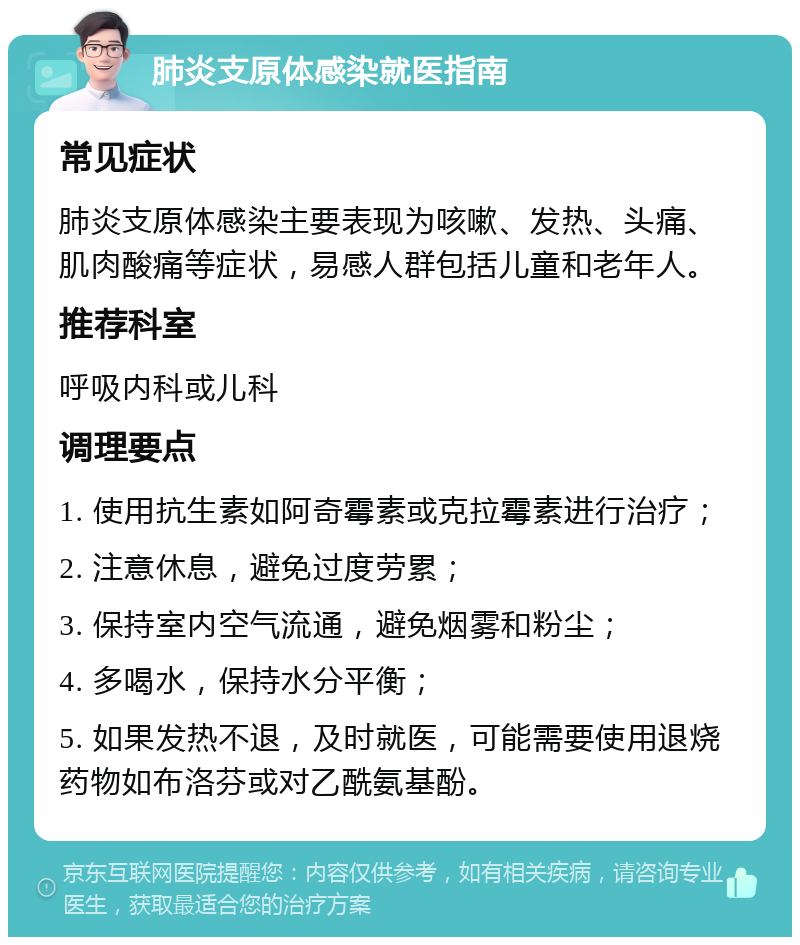 肺炎支原体感染就医指南 常见症状 肺炎支原体感染主要表现为咳嗽、发热、头痛、肌肉酸痛等症状，易感人群包括儿童和老年人。 推荐科室 呼吸内科或儿科 调理要点 1. 使用抗生素如阿奇霉素或克拉霉素进行治疗； 2. 注意休息，避免过度劳累； 3. 保持室内空气流通，避免烟雾和粉尘； 4. 多喝水，保持水分平衡； 5. 如果发热不退，及时就医，可能需要使用退烧药物如布洛芬或对乙酰氨基酚。