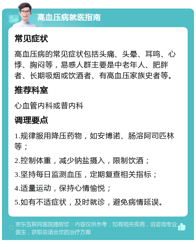 高血压病就医指南 常见症状 高血压病的常见症状包括头痛、头晕、耳鸣、心悸、胸闷等，易感人群主要是中老年人、肥胖者、长期吸烟或饮酒者、有高血压家族史者等。 推荐科室 心血管内科或普内科 调理要点 1.规律服用降压药物，如安博诺、肠溶阿司匹林等； 2.控制体重，减少钠盐摄入，限制饮酒； 3.坚持每日监测血压，定期复查相关指标； 4.适量运动，保持心情愉悦； 5.如有不适症状，及时就诊，避免病情延误。