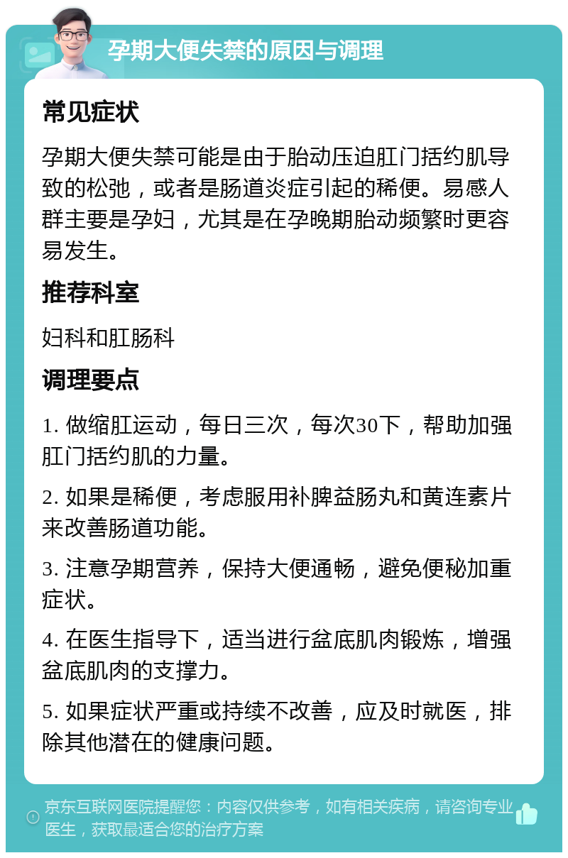 孕期大便失禁的原因与调理 常见症状 孕期大便失禁可能是由于胎动压迫肛门括约肌导致的松弛，或者是肠道炎症引起的稀便。易感人群主要是孕妇，尤其是在孕晚期胎动频繁时更容易发生。 推荐科室 妇科和肛肠科 调理要点 1. 做缩肛运动，每日三次，每次30下，帮助加强肛门括约肌的力量。 2. 如果是稀便，考虑服用补脾益肠丸和黄连素片来改善肠道功能。 3. 注意孕期营养，保持大便通畅，避免便秘加重症状。 4. 在医生指导下，适当进行盆底肌肉锻炼，增强盆底肌肉的支撑力。 5. 如果症状严重或持续不改善，应及时就医，排除其他潜在的健康问题。