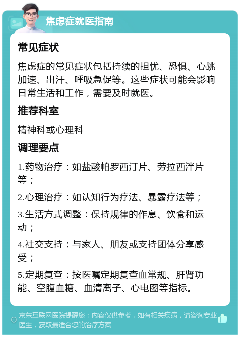 焦虑症就医指南 常见症状 焦虑症的常见症状包括持续的担忧、恐惧、心跳加速、出汗、呼吸急促等。这些症状可能会影响日常生活和工作，需要及时就医。 推荐科室 精神科或心理科 调理要点 1.药物治疗：如盐酸帕罗西汀片、劳拉西泮片等； 2.心理治疗：如认知行为疗法、暴露疗法等； 3.生活方式调整：保持规律的作息、饮食和运动； 4.社交支持：与家人、朋友或支持团体分享感受； 5.定期复查：按医嘱定期复查血常规、肝肾功能、空腹血糖、血清离子、心电图等指标。