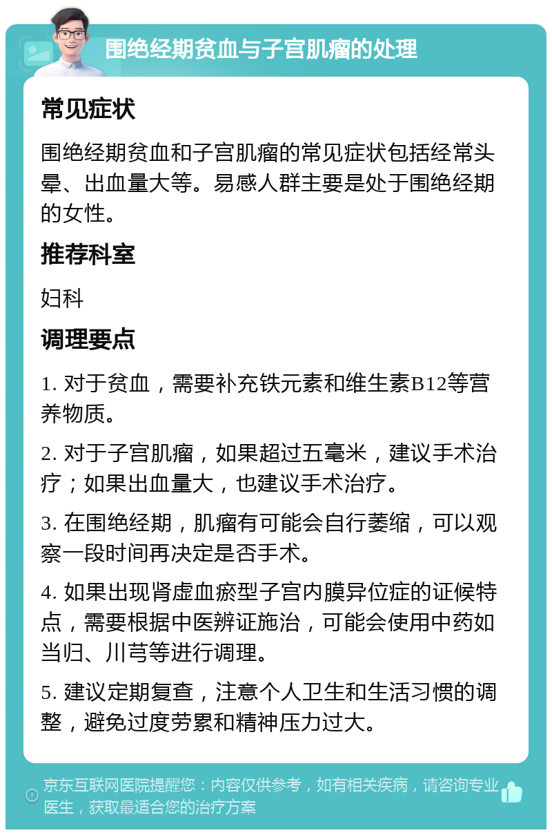 围绝经期贫血与子宫肌瘤的处理 常见症状 围绝经期贫血和子宫肌瘤的常见症状包括经常头晕、出血量大等。易感人群主要是处于围绝经期的女性。 推荐科室 妇科 调理要点 1. 对于贫血，需要补充铁元素和维生素B12等营养物质。 2. 对于子宫肌瘤，如果超过五毫米，建议手术治疗；如果出血量大，也建议手术治疗。 3. 在围绝经期，肌瘤有可能会自行萎缩，可以观察一段时间再决定是否手术。 4. 如果出现肾虚血瘀型子宫内膜异位症的证候特点，需要根据中医辨证施治，可能会使用中药如当归、川芎等进行调理。 5. 建议定期复查，注意个人卫生和生活习惯的调整，避免过度劳累和精神压力过大。