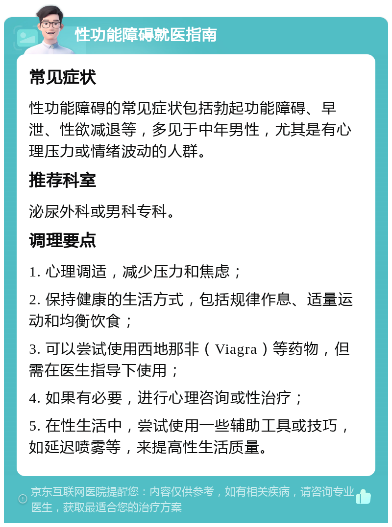 性功能障碍就医指南 常见症状 性功能障碍的常见症状包括勃起功能障碍、早泄、性欲减退等，多见于中年男性，尤其是有心理压力或情绪波动的人群。 推荐科室 泌尿外科或男科专科。 调理要点 1. 心理调适，减少压力和焦虑； 2. 保持健康的生活方式，包括规律作息、适量运动和均衡饮食； 3. 可以尝试使用西地那非（Viagra）等药物，但需在医生指导下使用； 4. 如果有必要，进行心理咨询或性治疗； 5. 在性生活中，尝试使用一些辅助工具或技巧，如延迟喷雾等，来提高性生活质量。