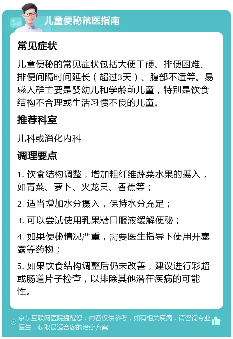 儿童便秘就医指南 常见症状 儿童便秘的常见症状包括大便干硬、排便困难、排便间隔时间延长（超过3天）、腹部不适等。易感人群主要是婴幼儿和学龄前儿童，特别是饮食结构不合理或生活习惯不良的儿童。 推荐科室 儿科或消化内科 调理要点 1. 饮食结构调整，增加粗纤维蔬菜水果的摄入，如青菜、萝卜、火龙果、香蕉等； 2. 适当增加水分摄入，保持水分充足； 3. 可以尝试使用乳果糖口服液缓解便秘； 4. 如果便秘情况严重，需要医生指导下使用开塞露等药物； 5. 如果饮食结构调整后仍未改善，建议进行彩超或肠道片子检查，以排除其他潜在疾病的可能性。