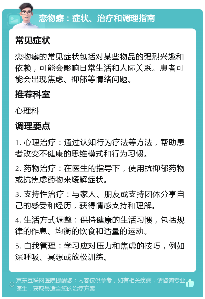 恋物癖：症状、治疗和调理指南 常见症状 恋物癖的常见症状包括对某些物品的强烈兴趣和依赖，可能会影响日常生活和人际关系。患者可能会出现焦虑、抑郁等情绪问题。 推荐科室 心理科 调理要点 1. 心理治疗：通过认知行为疗法等方法，帮助患者改变不健康的思维模式和行为习惯。 2. 药物治疗：在医生的指导下，使用抗抑郁药物或抗焦虑药物来缓解症状。 3. 支持性治疗：与家人、朋友或支持团体分享自己的感受和经历，获得情感支持和理解。 4. 生活方式调整：保持健康的生活习惯，包括规律的作息、均衡的饮食和适量的运动。 5. 自我管理：学习应对压力和焦虑的技巧，例如深呼吸、冥想或放松训练。