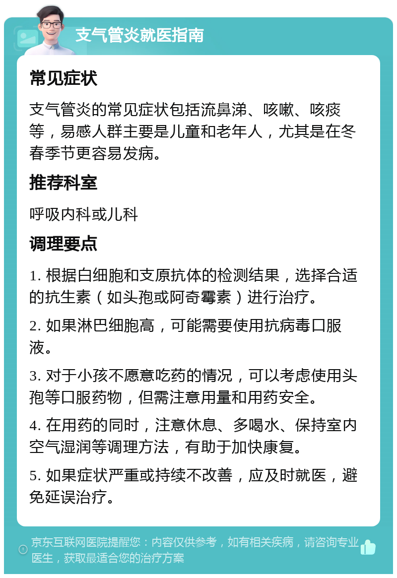 支气管炎就医指南 常见症状 支气管炎的常见症状包括流鼻涕、咳嗽、咳痰等，易感人群主要是儿童和老年人，尤其是在冬春季节更容易发病。 推荐科室 呼吸内科或儿科 调理要点 1. 根据白细胞和支原抗体的检测结果，选择合适的抗生素（如头孢或阿奇霉素）进行治疗。 2. 如果淋巴细胞高，可能需要使用抗病毒口服液。 3. 对于小孩不愿意吃药的情况，可以考虑使用头孢等口服药物，但需注意用量和用药安全。 4. 在用药的同时，注意休息、多喝水、保持室内空气湿润等调理方法，有助于加快康复。 5. 如果症状严重或持续不改善，应及时就医，避免延误治疗。