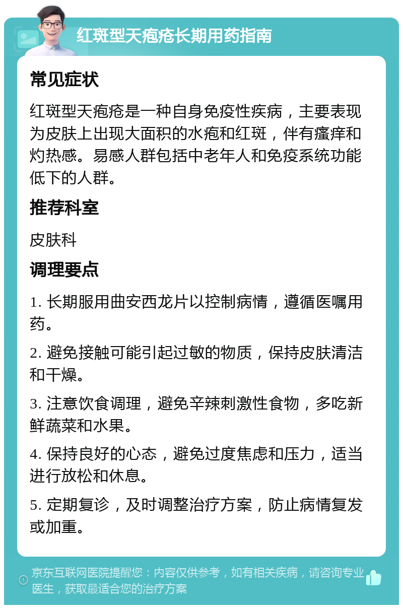 红斑型天疱疮长期用药指南 常见症状 红斑型天疱疮是一种自身免疫性疾病，主要表现为皮肤上出现大面积的水疱和红斑，伴有瘙痒和灼热感。易感人群包括中老年人和免疫系统功能低下的人群。 推荐科室 皮肤科 调理要点 1. 长期服用曲安西龙片以控制病情，遵循医嘱用药。 2. 避免接触可能引起过敏的物质，保持皮肤清洁和干燥。 3. 注意饮食调理，避免辛辣刺激性食物，多吃新鲜蔬菜和水果。 4. 保持良好的心态，避免过度焦虑和压力，适当进行放松和休息。 5. 定期复诊，及时调整治疗方案，防止病情复发或加重。