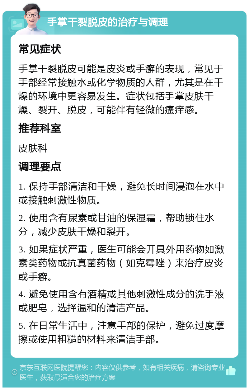 手掌干裂脱皮的治疗与调理 常见症状 手掌干裂脱皮可能是皮炎或手癣的表现，常见于手部经常接触水或化学物质的人群，尤其是在干燥的环境中更容易发生。症状包括手掌皮肤干燥、裂开、脱皮，可能伴有轻微的瘙痒感。 推荐科室 皮肤科 调理要点 1. 保持手部清洁和干燥，避免长时间浸泡在水中或接触刺激性物质。 2. 使用含有尿素或甘油的保湿霜，帮助锁住水分，减少皮肤干燥和裂开。 3. 如果症状严重，医生可能会开具外用药物如激素类药物或抗真菌药物（如克霉唑）来治疗皮炎或手癣。 4. 避免使用含有酒精或其他刺激性成分的洗手液或肥皂，选择温和的清洁产品。 5. 在日常生活中，注意手部的保护，避免过度摩擦或使用粗糙的材料来清洁手部。