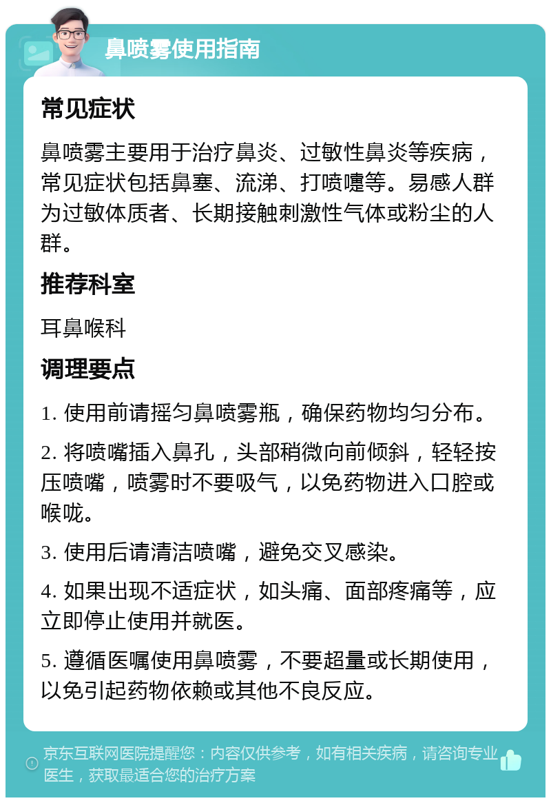 鼻喷雾使用指南 常见症状 鼻喷雾主要用于治疗鼻炎、过敏性鼻炎等疾病，常见症状包括鼻塞、流涕、打喷嚏等。易感人群为过敏体质者、长期接触刺激性气体或粉尘的人群。 推荐科室 耳鼻喉科 调理要点 1. 使用前请摇匀鼻喷雾瓶，确保药物均匀分布。 2. 将喷嘴插入鼻孔，头部稍微向前倾斜，轻轻按压喷嘴，喷雾时不要吸气，以免药物进入口腔或喉咙。 3. 使用后请清洁喷嘴，避免交叉感染。 4. 如果出现不适症状，如头痛、面部疼痛等，应立即停止使用并就医。 5. 遵循医嘱使用鼻喷雾，不要超量或长期使用，以免引起药物依赖或其他不良反应。