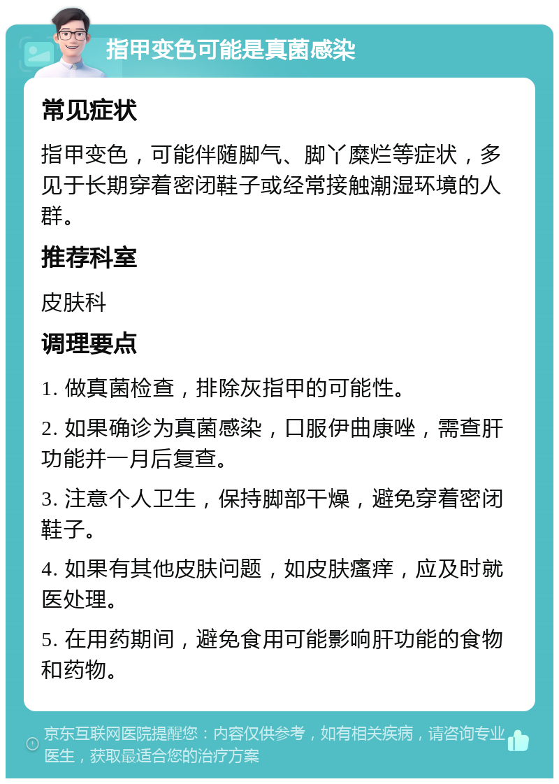 指甲变色可能是真菌感染 常见症状 指甲变色，可能伴随脚气、脚丫糜烂等症状，多见于长期穿着密闭鞋子或经常接触潮湿环境的人群。 推荐科室 皮肤科 调理要点 1. 做真菌检查，排除灰指甲的可能性。 2. 如果确诊为真菌感染，口服伊曲康唑，需查肝功能并一月后复查。 3. 注意个人卫生，保持脚部干燥，避免穿着密闭鞋子。 4. 如果有其他皮肤问题，如皮肤瘙痒，应及时就医处理。 5. 在用药期间，避免食用可能影响肝功能的食物和药物。