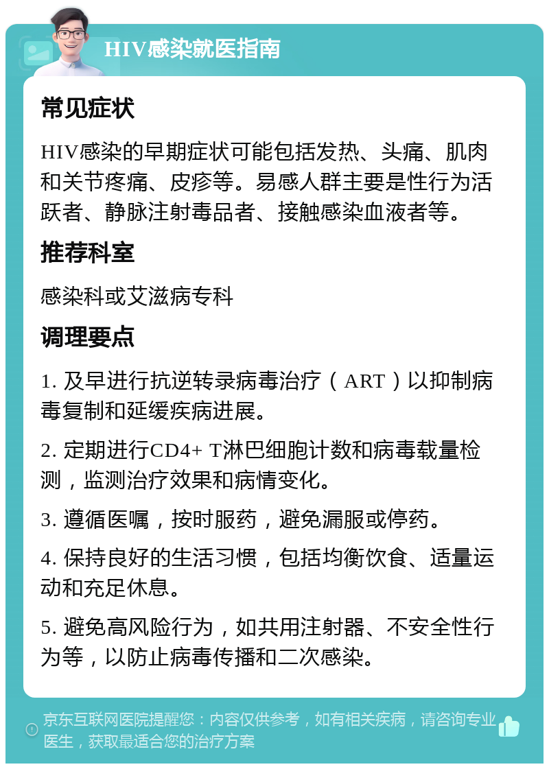 HIV感染就医指南 常见症状 HIV感染的早期症状可能包括发热、头痛、肌肉和关节疼痛、皮疹等。易感人群主要是性行为活跃者、静脉注射毒品者、接触感染血液者等。 推荐科室 感染科或艾滋病专科 调理要点 1. 及早进行抗逆转录病毒治疗（ART）以抑制病毒复制和延缓疾病进展。 2. 定期进行CD4+ T淋巴细胞计数和病毒载量检测，监测治疗效果和病情变化。 3. 遵循医嘱，按时服药，避免漏服或停药。 4. 保持良好的生活习惯，包括均衡饮食、适量运动和充足休息。 5. 避免高风险行为，如共用注射器、不安全性行为等，以防止病毒传播和二次感染。