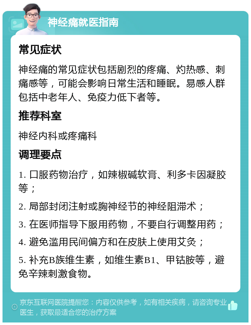 神经痛就医指南 常见症状 神经痛的常见症状包括剧烈的疼痛、灼热感、刺痛感等，可能会影响日常生活和睡眠。易感人群包括中老年人、免疫力低下者等。 推荐科室 神经内科或疼痛科 调理要点 1. 口服药物治疗，如辣椒碱软膏、利多卡因凝胶等； 2. 局部封闭注射或胸神经节的神经阻滞术； 3. 在医师指导下服用药物，不要自行调整用药； 4. 避免滥用民间偏方和在皮肤上使用艾灸； 5. 补充B族维生素，如维生素B1、甲钴胺等，避免辛辣刺激食物。