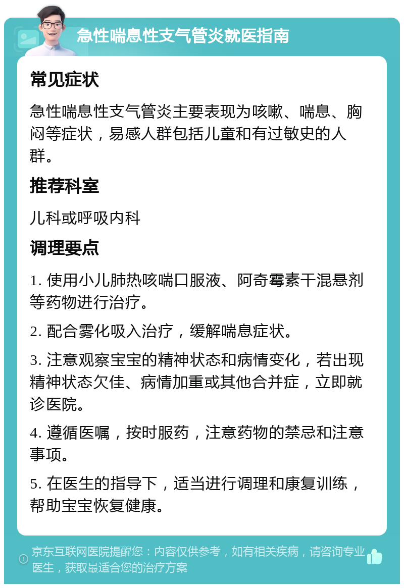 急性喘息性支气管炎就医指南 常见症状 急性喘息性支气管炎主要表现为咳嗽、喘息、胸闷等症状，易感人群包括儿童和有过敏史的人群。 推荐科室 儿科或呼吸内科 调理要点 1. 使用小儿肺热咳喘口服液、阿奇霉素干混悬剂等药物进行治疗。 2. 配合雾化吸入治疗，缓解喘息症状。 3. 注意观察宝宝的精神状态和病情变化，若出现精神状态欠佳、病情加重或其他合并症，立即就诊医院。 4. 遵循医嘱，按时服药，注意药物的禁忌和注意事项。 5. 在医生的指导下，适当进行调理和康复训练，帮助宝宝恢复健康。