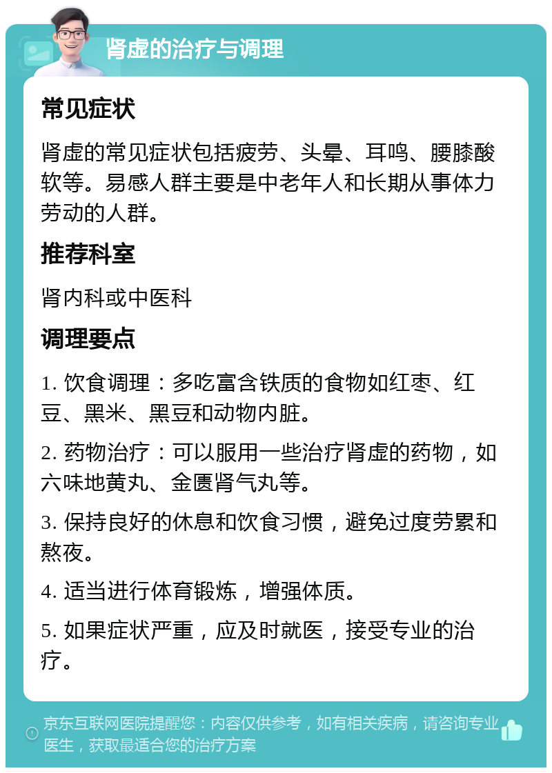 肾虚的治疗与调理 常见症状 肾虚的常见症状包括疲劳、头晕、耳鸣、腰膝酸软等。易感人群主要是中老年人和长期从事体力劳动的人群。 推荐科室 肾内科或中医科 调理要点 1. 饮食调理：多吃富含铁质的食物如红枣、红豆、黑米、黑豆和动物内脏。 2. 药物治疗：可以服用一些治疗肾虚的药物，如六味地黄丸、金匮肾气丸等。 3. 保持良好的休息和饮食习惯，避免过度劳累和熬夜。 4. 适当进行体育锻炼，增强体质。 5. 如果症状严重，应及时就医，接受专业的治疗。