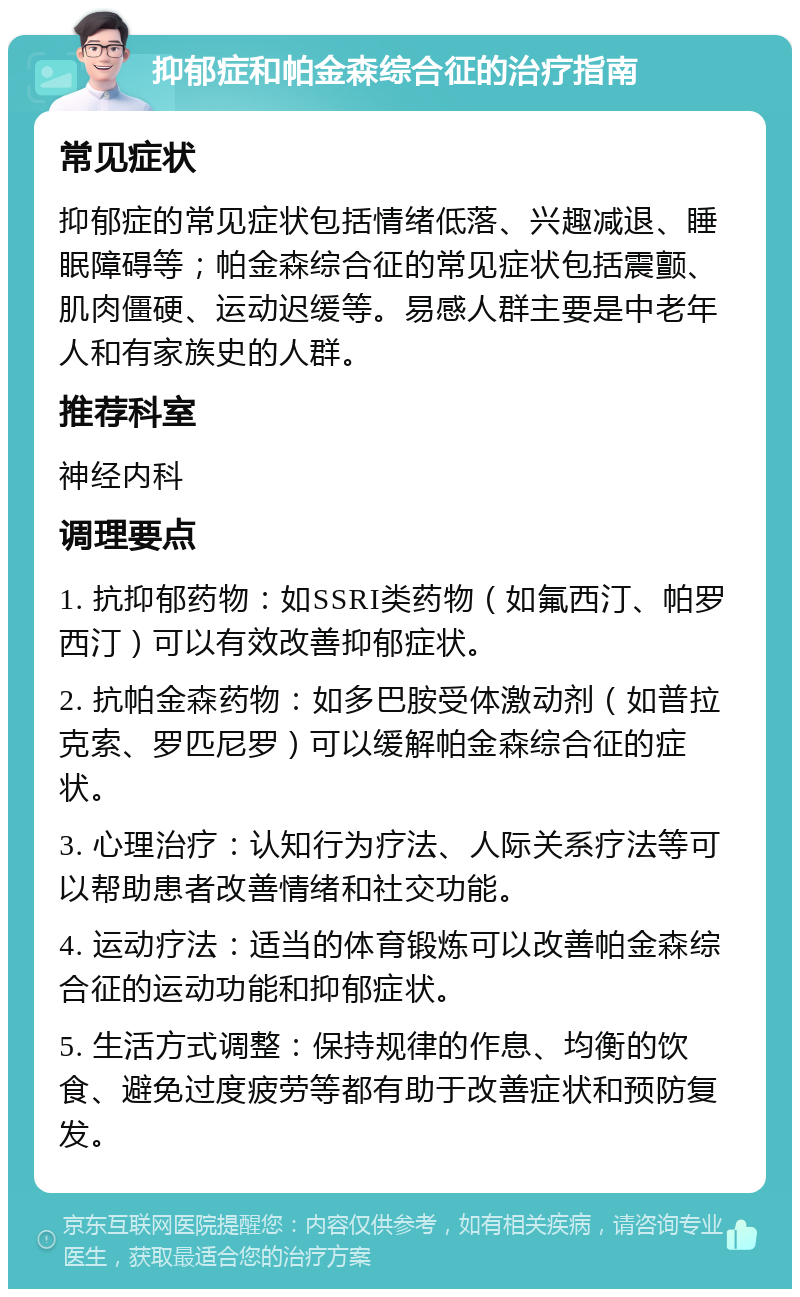 抑郁症和帕金森综合征的治疗指南 常见症状 抑郁症的常见症状包括情绪低落、兴趣减退、睡眠障碍等；帕金森综合征的常见症状包括震颤、肌肉僵硬、运动迟缓等。易感人群主要是中老年人和有家族史的人群。 推荐科室 神经内科 调理要点 1. 抗抑郁药物：如SSRI类药物（如氟西汀、帕罗西汀）可以有效改善抑郁症状。 2. 抗帕金森药物：如多巴胺受体激动剂（如普拉克索、罗匹尼罗）可以缓解帕金森综合征的症状。 3. 心理治疗：认知行为疗法、人际关系疗法等可以帮助患者改善情绪和社交功能。 4. 运动疗法：适当的体育锻炼可以改善帕金森综合征的运动功能和抑郁症状。 5. 生活方式调整：保持规律的作息、均衡的饮食、避免过度疲劳等都有助于改善症状和预防复发。