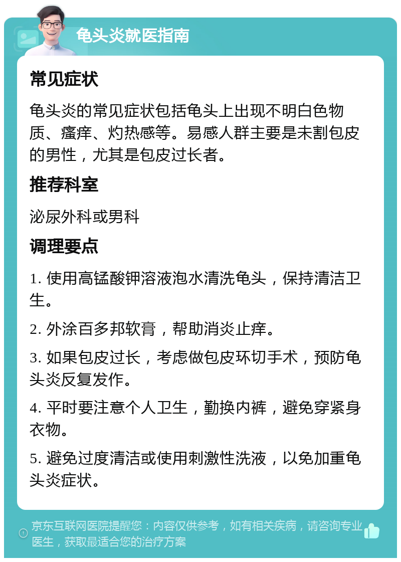 龟头炎就医指南 常见症状 龟头炎的常见症状包括龟头上出现不明白色物质、瘙痒、灼热感等。易感人群主要是未割包皮的男性，尤其是包皮过长者。 推荐科室 泌尿外科或男科 调理要点 1. 使用高锰酸钾溶液泡水清洗龟头，保持清洁卫生。 2. 外涂百多邦软膏，帮助消炎止痒。 3. 如果包皮过长，考虑做包皮环切手术，预防龟头炎反复发作。 4. 平时要注意个人卫生，勤换内裤，避免穿紧身衣物。 5. 避免过度清洁或使用刺激性洗液，以免加重龟头炎症状。