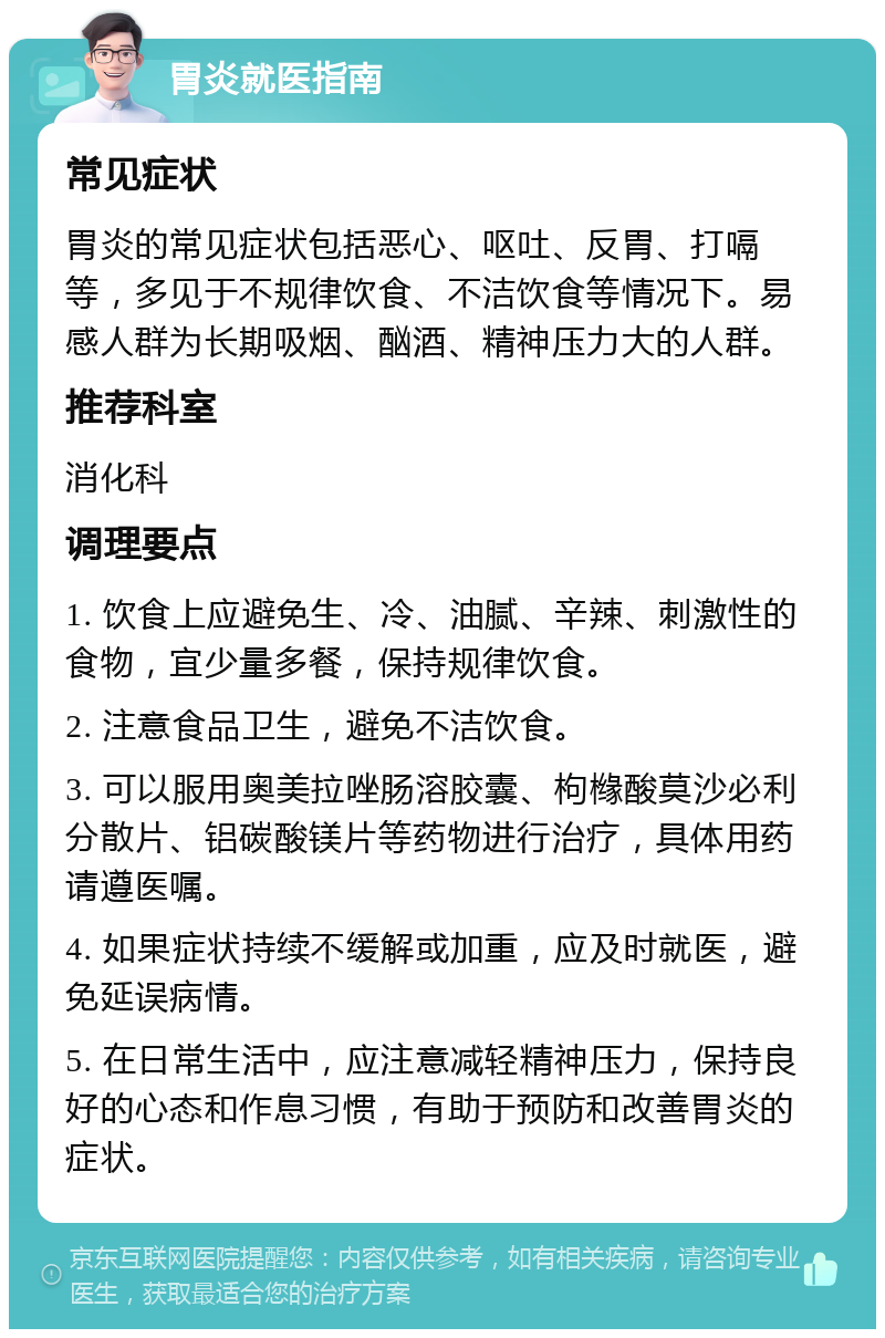 胃炎就医指南 常见症状 胃炎的常见症状包括恶心、呕吐、反胃、打嗝等，多见于不规律饮食、不洁饮食等情况下。易感人群为长期吸烟、酗酒、精神压力大的人群。 推荐科室 消化科 调理要点 1. 饮食上应避免生、冷、油腻、辛辣、刺激性的食物，宜少量多餐，保持规律饮食。 2. 注意食品卫生，避免不洁饮食。 3. 可以服用奥美拉唑肠溶胶囊、枸橼酸莫沙必利分散片、铝碳酸镁片等药物进行治疗，具体用药请遵医嘱。 4. 如果症状持续不缓解或加重，应及时就医，避免延误病情。 5. 在日常生活中，应注意减轻精神压力，保持良好的心态和作息习惯，有助于预防和改善胃炎的症状。