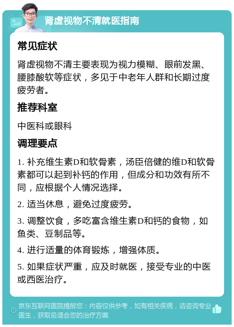 肾虚视物不清就医指南 常见症状 肾虚视物不清主要表现为视力模糊、眼前发黑、腰膝酸软等症状，多见于中老年人群和长期过度疲劳者。 推荐科室 中医科或眼科 调理要点 1. 补充维生素D和软骨素，汤臣倍健的维D和软骨素都可以起到补钙的作用，但成分和功效有所不同，应根据个人情况选择。 2. 适当休息，避免过度疲劳。 3. 调整饮食，多吃富含维生素D和钙的食物，如鱼类、豆制品等。 4. 进行适量的体育锻炼，增强体质。 5. 如果症状严重，应及时就医，接受专业的中医或西医治疗。