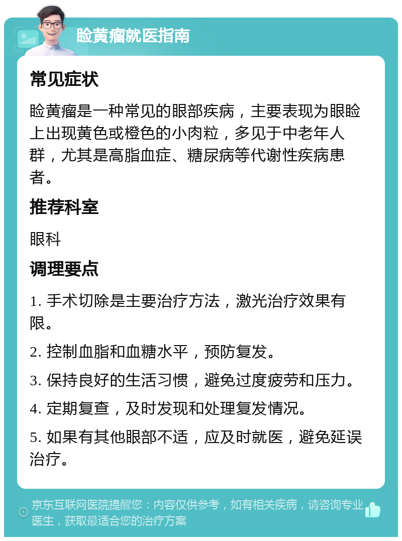 睑黄瘤就医指南 常见症状 睑黄瘤是一种常见的眼部疾病，主要表现为眼睑上出现黄色或橙色的小肉粒，多见于中老年人群，尤其是高脂血症、糖尿病等代谢性疾病患者。 推荐科室 眼科 调理要点 1. 手术切除是主要治疗方法，激光治疗效果有限。 2. 控制血脂和血糖水平，预防复发。 3. 保持良好的生活习惯，避免过度疲劳和压力。 4. 定期复查，及时发现和处理复发情况。 5. 如果有其他眼部不适，应及时就医，避免延误治疗。