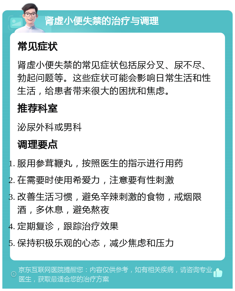 肾虚小便失禁的治疗与调理 常见症状 肾虚小便失禁的常见症状包括尿分叉、尿不尽、勃起问题等。这些症状可能会影响日常生活和性生活，给患者带来很大的困扰和焦虑。 推荐科室 泌尿外科或男科 调理要点 服用参茸鞭丸，按照医生的指示进行用药 在需要时使用希爱力，注意要有性刺激 改善生活习惯，避免辛辣刺激的食物，戒烟限酒，多休息，避免熬夜 定期复诊，跟踪治疗效果 保持积极乐观的心态，减少焦虑和压力