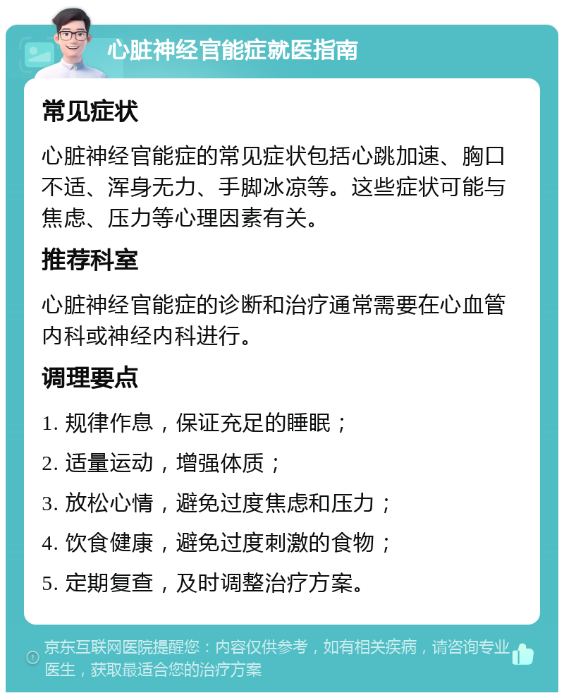 心脏神经官能症就医指南 常见症状 心脏神经官能症的常见症状包括心跳加速、胸口不适、浑身无力、手脚冰凉等。这些症状可能与焦虑、压力等心理因素有关。 推荐科室 心脏神经官能症的诊断和治疗通常需要在心血管内科或神经内科进行。 调理要点 1. 规律作息，保证充足的睡眠； 2. 适量运动，增强体质； 3. 放松心情，避免过度焦虑和压力； 4. 饮食健康，避免过度刺激的食物； 5. 定期复查，及时调整治疗方案。