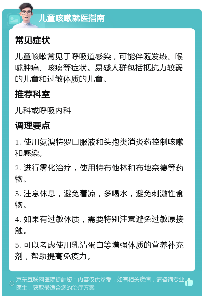 儿童咳嗽就医指南 常见症状 儿童咳嗽常见于呼吸道感染，可能伴随发热、喉咙肿痛、咳痰等症状。易感人群包括抵抗力较弱的儿童和过敏体质的儿童。 推荐科室 儿科或呼吸内科 调理要点 1. 使用氨溴特罗口服液和头孢类消炎药控制咳嗽和感染。 2. 进行雾化治疗，使用特布他林和布地奈德等药物。 3. 注意休息，避免着凉，多喝水，避免刺激性食物。 4. 如果有过敏体质，需要特别注意避免过敏原接触。 5. 可以考虑使用乳清蛋白等增强体质的营养补充剂，帮助提高免疫力。