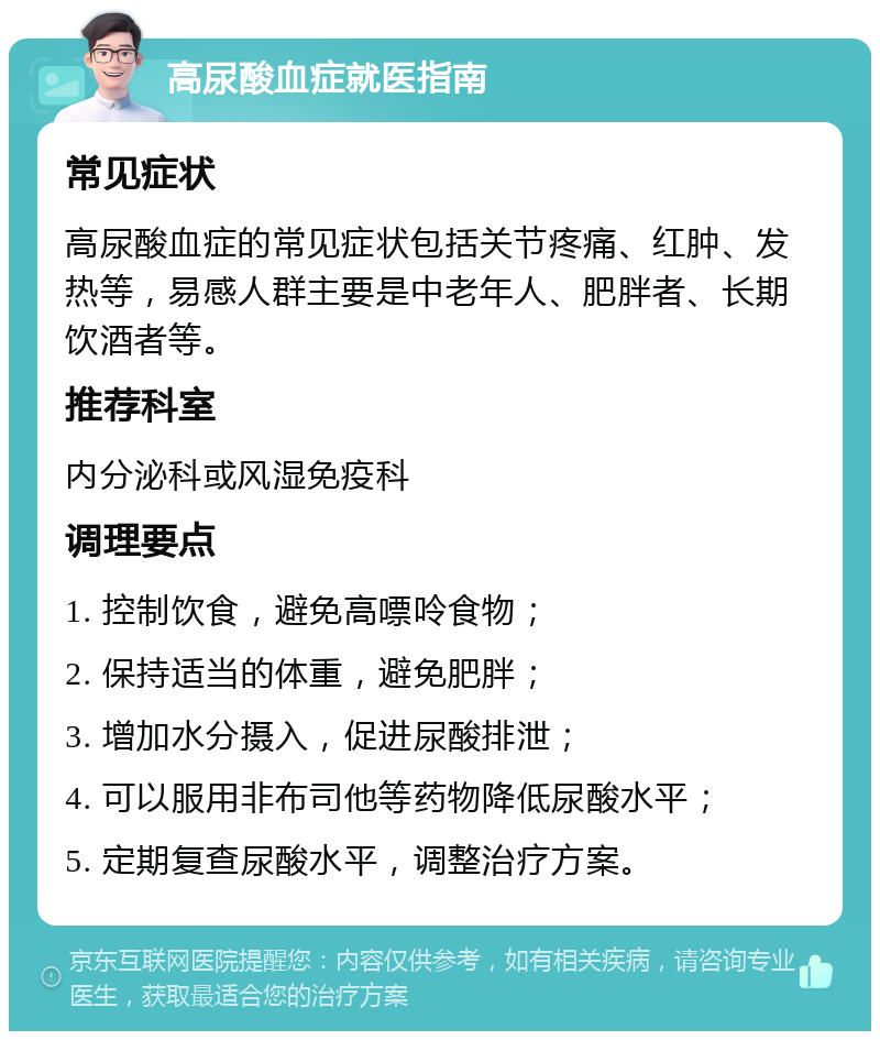 高尿酸血症就医指南 常见症状 高尿酸血症的常见症状包括关节疼痛、红肿、发热等，易感人群主要是中老年人、肥胖者、长期饮酒者等。 推荐科室 内分泌科或风湿免疫科 调理要点 1. 控制饮食，避免高嘌呤食物； 2. 保持适当的体重，避免肥胖； 3. 增加水分摄入，促进尿酸排泄； 4. 可以服用非布司他等药物降低尿酸水平； 5. 定期复查尿酸水平，调整治疗方案。