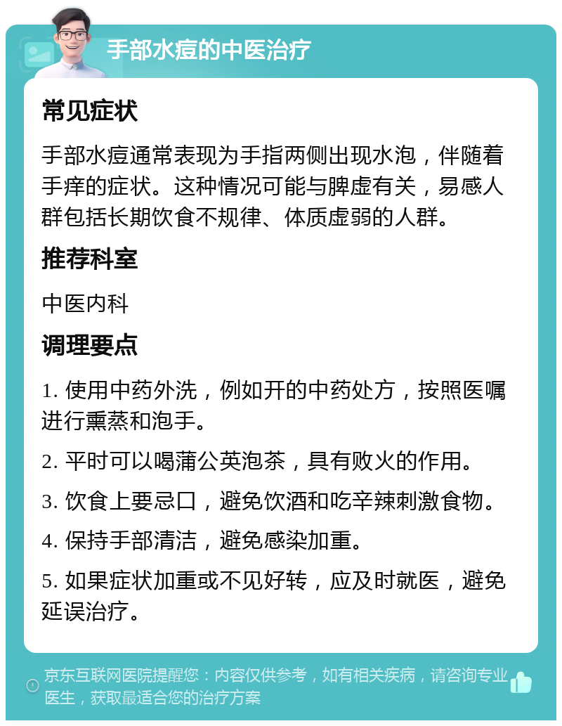 手部水痘的中医治疗 常见症状 手部水痘通常表现为手指两侧出现水泡，伴随着手痒的症状。这种情况可能与脾虚有关，易感人群包括长期饮食不规律、体质虚弱的人群。 推荐科室 中医内科 调理要点 1. 使用中药外洗，例如开的中药处方，按照医嘱进行熏蒸和泡手。 2. 平时可以喝蒲公英泡茶，具有败火的作用。 3. 饮食上要忌口，避免饮酒和吃辛辣刺激食物。 4. 保持手部清洁，避免感染加重。 5. 如果症状加重或不见好转，应及时就医，避免延误治疗。