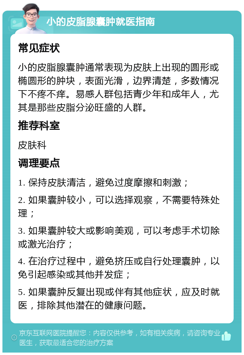 小的皮脂腺囊肿就医指南 常见症状 小的皮脂腺囊肿通常表现为皮肤上出现的圆形或椭圆形的肿块，表面光滑，边界清楚，多数情况下不疼不痒。易感人群包括青少年和成年人，尤其是那些皮脂分泌旺盛的人群。 推荐科室 皮肤科 调理要点 1. 保持皮肤清洁，避免过度摩擦和刺激； 2. 如果囊肿较小，可以选择观察，不需要特殊处理； 3. 如果囊肿较大或影响美观，可以考虑手术切除或激光治疗； 4. 在治疗过程中，避免挤压或自行处理囊肿，以免引起感染或其他并发症； 5. 如果囊肿反复出现或伴有其他症状，应及时就医，排除其他潜在的健康问题。