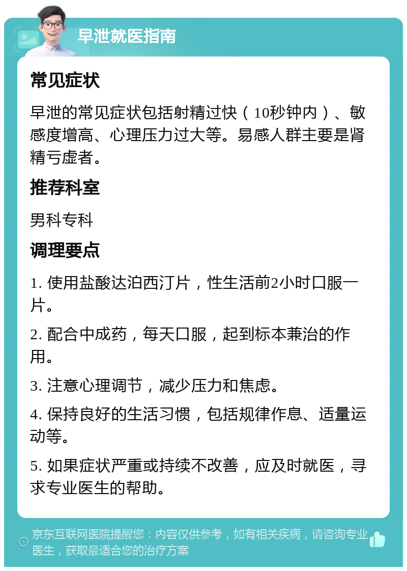 早泄就医指南 常见症状 早泄的常见症状包括射精过快（10秒钟内）、敏感度增高、心理压力过大等。易感人群主要是肾精亏虚者。 推荐科室 男科专科 调理要点 1. 使用盐酸达泊西汀片，性生活前2小时口服一片。 2. 配合中成药，每天口服，起到标本兼治的作用。 3. 注意心理调节，减少压力和焦虑。 4. 保持良好的生活习惯，包括规律作息、适量运动等。 5. 如果症状严重或持续不改善，应及时就医，寻求专业医生的帮助。