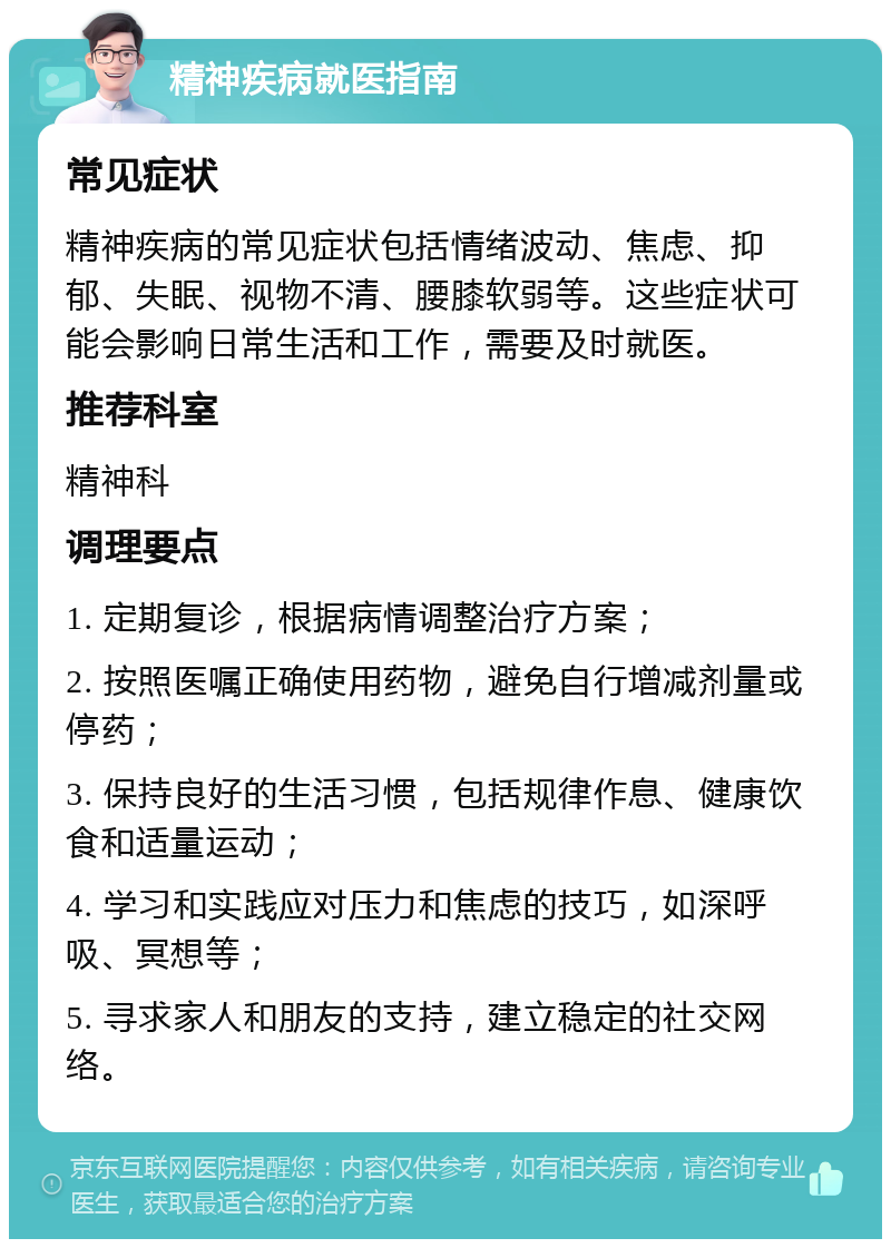 精神疾病就医指南 常见症状 精神疾病的常见症状包括情绪波动、焦虑、抑郁、失眠、视物不清、腰膝软弱等。这些症状可能会影响日常生活和工作，需要及时就医。 推荐科室 精神科 调理要点 1. 定期复诊，根据病情调整治疗方案； 2. 按照医嘱正确使用药物，避免自行增减剂量或停药； 3. 保持良好的生活习惯，包括规律作息、健康饮食和适量运动； 4. 学习和实践应对压力和焦虑的技巧，如深呼吸、冥想等； 5. 寻求家人和朋友的支持，建立稳定的社交网络。