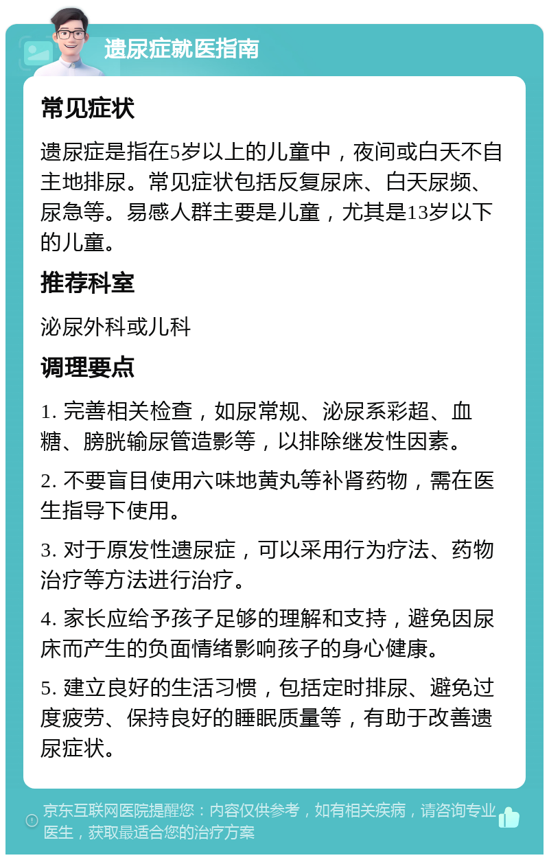 遗尿症就医指南 常见症状 遗尿症是指在5岁以上的儿童中，夜间或白天不自主地排尿。常见症状包括反复尿床、白天尿频、尿急等。易感人群主要是儿童，尤其是13岁以下的儿童。 推荐科室 泌尿外科或儿科 调理要点 1. 完善相关检查，如尿常规、泌尿系彩超、血糖、膀胱输尿管造影等，以排除继发性因素。 2. 不要盲目使用六味地黄丸等补肾药物，需在医生指导下使用。 3. 对于原发性遗尿症，可以采用行为疗法、药物治疗等方法进行治疗。 4. 家长应给予孩子足够的理解和支持，避免因尿床而产生的负面情绪影响孩子的身心健康。 5. 建立良好的生活习惯，包括定时排尿、避免过度疲劳、保持良好的睡眠质量等，有助于改善遗尿症状。