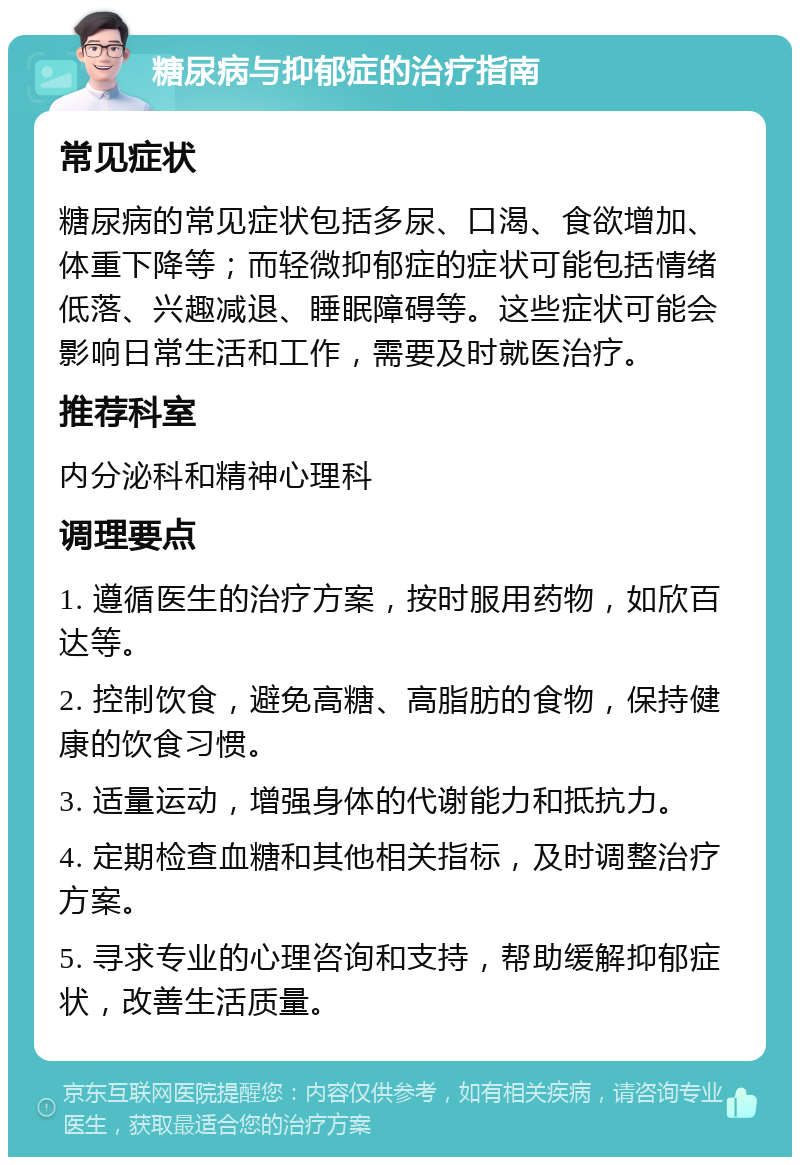 糖尿病与抑郁症的治疗指南 常见症状 糖尿病的常见症状包括多尿、口渴、食欲增加、体重下降等；而轻微抑郁症的症状可能包括情绪低落、兴趣减退、睡眠障碍等。这些症状可能会影响日常生活和工作，需要及时就医治疗。 推荐科室 内分泌科和精神心理科 调理要点 1. 遵循医生的治疗方案，按时服用药物，如欣百达等。 2. 控制饮食，避免高糖、高脂肪的食物，保持健康的饮食习惯。 3. 适量运动，增强身体的代谢能力和抵抗力。 4. 定期检查血糖和其他相关指标，及时调整治疗方案。 5. 寻求专业的心理咨询和支持，帮助缓解抑郁症状，改善生活质量。