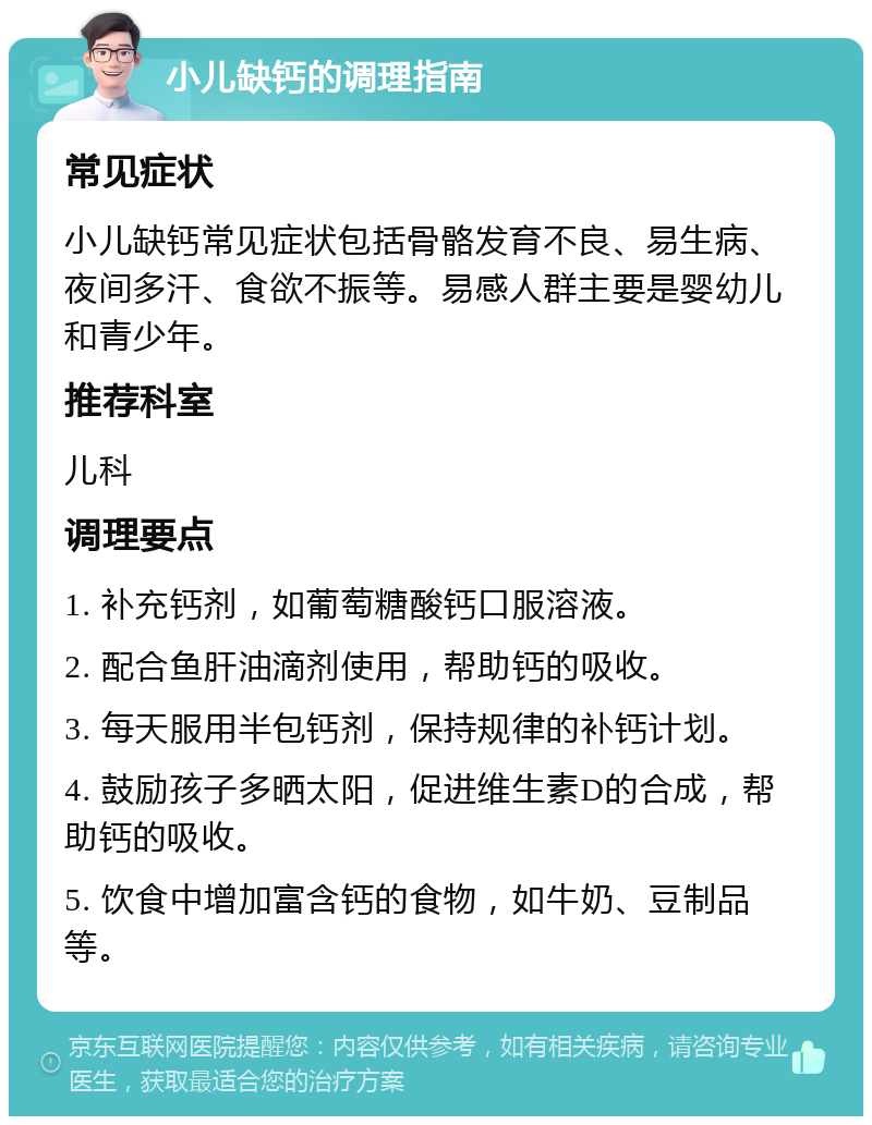 小儿缺钙的调理指南 常见症状 小儿缺钙常见症状包括骨骼发育不良、易生病、夜间多汗、食欲不振等。易感人群主要是婴幼儿和青少年。 推荐科室 儿科 调理要点 1. 补充钙剂，如葡萄糖酸钙口服溶液。 2. 配合鱼肝油滴剂使用，帮助钙的吸收。 3. 每天服用半包钙剂，保持规律的补钙计划。 4. 鼓励孩子多晒太阳，促进维生素D的合成，帮助钙的吸收。 5. 饮食中增加富含钙的食物，如牛奶、豆制品等。