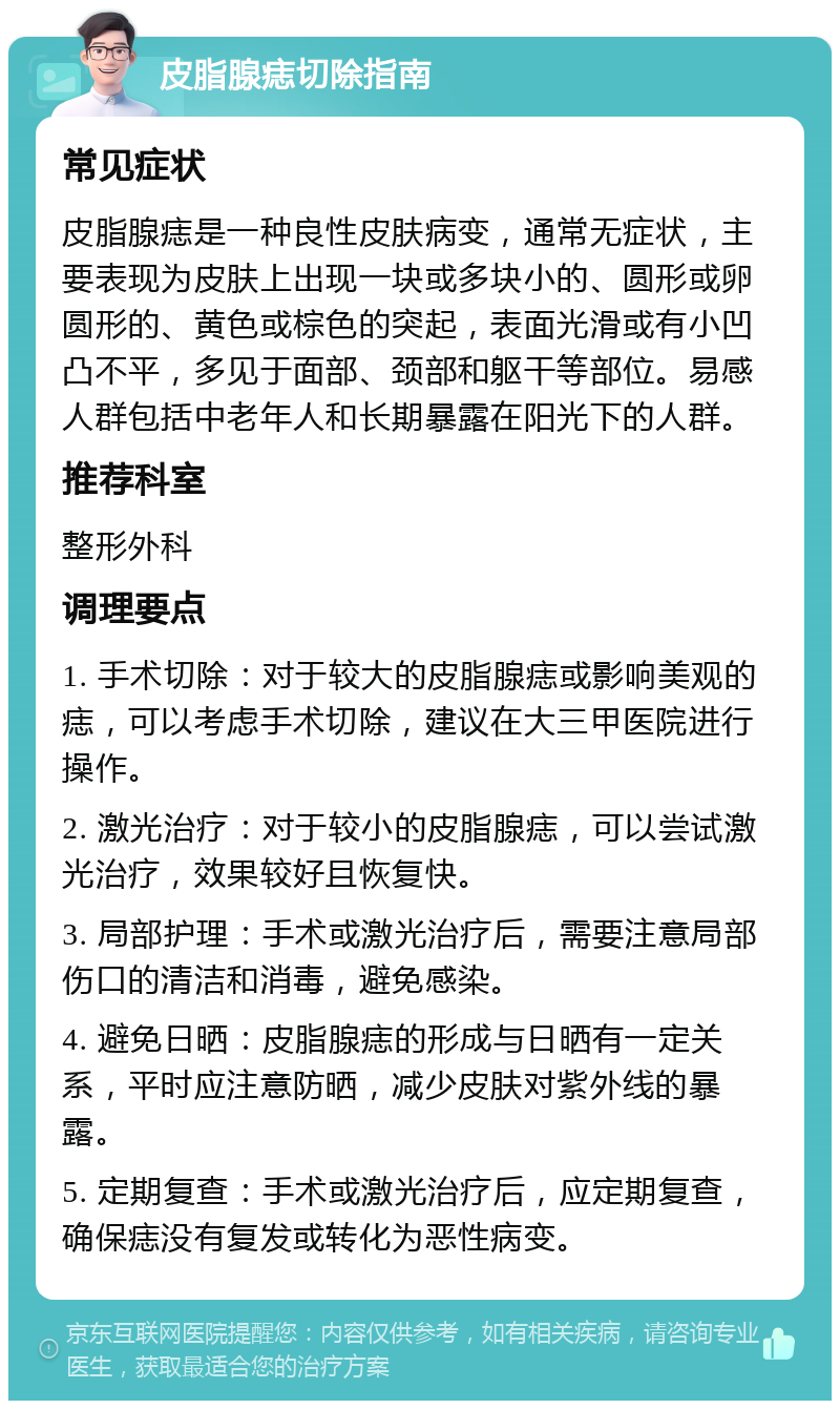 皮脂腺痣切除指南 常见症状 皮脂腺痣是一种良性皮肤病变，通常无症状，主要表现为皮肤上出现一块或多块小的、圆形或卵圆形的、黄色或棕色的突起，表面光滑或有小凹凸不平，多见于面部、颈部和躯干等部位。易感人群包括中老年人和长期暴露在阳光下的人群。 推荐科室 整形外科 调理要点 1. 手术切除：对于较大的皮脂腺痣或影响美观的痣，可以考虑手术切除，建议在大三甲医院进行操作。 2. 激光治疗：对于较小的皮脂腺痣，可以尝试激光治疗，效果较好且恢复快。 3. 局部护理：手术或激光治疗后，需要注意局部伤口的清洁和消毒，避免感染。 4. 避免日晒：皮脂腺痣的形成与日晒有一定关系，平时应注意防晒，减少皮肤对紫外线的暴露。 5. 定期复查：手术或激光治疗后，应定期复查，确保痣没有复发或转化为恶性病变。