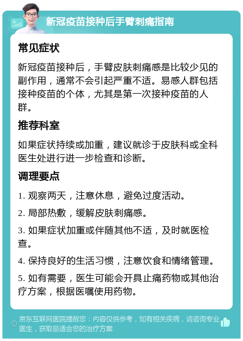 新冠疫苗接种后手臂刺痛指南 常见症状 新冠疫苗接种后，手臂皮肤刺痛感是比较少见的副作用，通常不会引起严重不适。易感人群包括接种疫苗的个体，尤其是第一次接种疫苗的人群。 推荐科室 如果症状持续或加重，建议就诊于皮肤科或全科医生处进行进一步检查和诊断。 调理要点 1. 观察两天，注意休息，避免过度活动。 2. 局部热敷，缓解皮肤刺痛感。 3. 如果症状加重或伴随其他不适，及时就医检查。 4. 保持良好的生活习惯，注意饮食和情绪管理。 5. 如有需要，医生可能会开具止痛药物或其他治疗方案，根据医嘱使用药物。