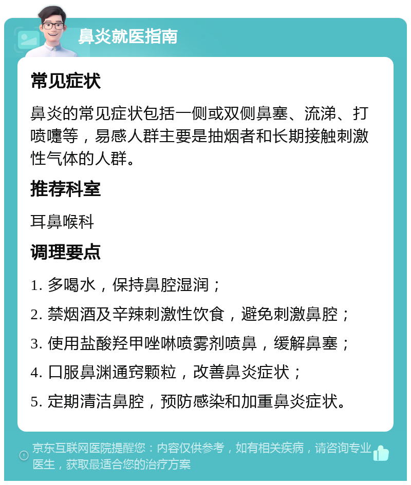 鼻炎就医指南 常见症状 鼻炎的常见症状包括一侧或双侧鼻塞、流涕、打喷嚏等，易感人群主要是抽烟者和长期接触刺激性气体的人群。 推荐科室 耳鼻喉科 调理要点 1. 多喝水，保持鼻腔湿润； 2. 禁烟酒及辛辣刺激性饮食，避免刺激鼻腔； 3. 使用盐酸羟甲唑啉喷雾剂喷鼻，缓解鼻塞； 4. 口服鼻渊通窍颗粒，改善鼻炎症状； 5. 定期清洁鼻腔，预防感染和加重鼻炎症状。