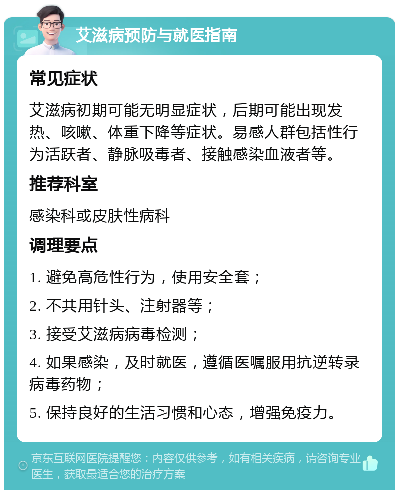 艾滋病预防与就医指南 常见症状 艾滋病初期可能无明显症状，后期可能出现发热、咳嗽、体重下降等症状。易感人群包括性行为活跃者、静脉吸毒者、接触感染血液者等。 推荐科室 感染科或皮肤性病科 调理要点 1. 避免高危性行为，使用安全套； 2. 不共用针头、注射器等； 3. 接受艾滋病病毒检测； 4. 如果感染，及时就医，遵循医嘱服用抗逆转录病毒药物； 5. 保持良好的生活习惯和心态，增强免疫力。