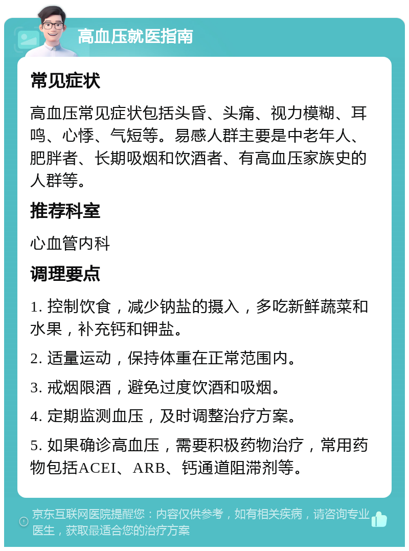 高血压就医指南 常见症状 高血压常见症状包括头昏、头痛、视力模糊、耳鸣、心悸、气短等。易感人群主要是中老年人、肥胖者、长期吸烟和饮酒者、有高血压家族史的人群等。 推荐科室 心血管内科 调理要点 1. 控制饮食，减少钠盐的摄入，多吃新鲜蔬菜和水果，补充钙和钾盐。 2. 适量运动，保持体重在正常范围内。 3. 戒烟限酒，避免过度饮酒和吸烟。 4. 定期监测血压，及时调整治疗方案。 5. 如果确诊高血压，需要积极药物治疗，常用药物包括ACEI、ARB、钙通道阻滞剂等。