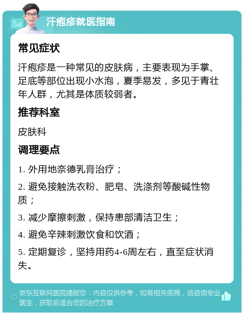 汗疱疹就医指南 常见症状 汗疱疹是一种常见的皮肤病，主要表现为手掌、足底等部位出现小水泡，夏季易发，多见于青壮年人群，尤其是体质较弱者。 推荐科室 皮肤科 调理要点 1. 外用地奈德乳膏治疗； 2. 避免接触洗衣粉、肥皂、洗涤剂等酸碱性物质； 3. 减少摩擦刺激，保持患部清洁卫生； 4. 避免辛辣刺激饮食和饮酒； 5. 定期复诊，坚持用药4-6周左右，直至症状消失。